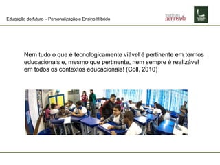 Educação do futuro – Personalização e Ensino Híbrido
Nem tudo o que é tecnologicamente viável é pertinente em termos
educacionais e, mesmo que pertinente, nem sempre é realizável
em todos os contextos educacionais! (Coll, 2010)
 
