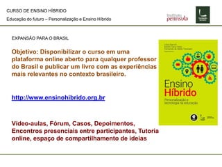 Educação do futuro – Personalização e Ensino Híbrido
CURSO DE ENSINO HÍBRIDO
EXPANSÃO PARA O BRASIL
Objetivo: Disponibilizar o curso em uma
plataforma online aberto para qualquer professor
do Brasil e publicar um livro com as experiências
mais relevantes no contexto brasileiro.
http://www.ensinohibrido.org.br
Vídeo-aulas, Fórum, Casos, Depoimentos,
Encontros presenciais entre participantes, Tutoria
online, espaço de compartilhamento de ideias
 