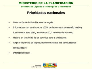 Prioridades nacionales Construción de lo Plan Nacional de e-gob; Informatizar con banda ancha 100% de las escuelas de enseño medio y fundamental ates 2010, alcanzando 37,2 millones de alumnos; Mejoría en la calidad de los servicios para el ciudadano; Ampliar la parcela de la populación con acceso a la computadoras conectadas; e Interoperabilidad. Secretaría de Logística y Tecnología de la Información 