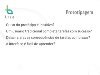 Prototipagem

O uso do protótipo é intuitivo?
Um usuário tradicional completa tarefas com sucesso?
Deixar claras as consequências de tarefas complexas?
A interface é facil de aprender?
 