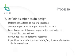 Processo

6. Definir os critérios do design
  Determinar as telas de maior prioridade
  Separar as partes mais importantes de sua tela
  Fazer layout das telas mais importantes com todos os
    elementos necessários.
  Layout das telas importantes restantes
  Especificar cada tela, todas as interações, fluxos e elementos
    de forma racional.
 