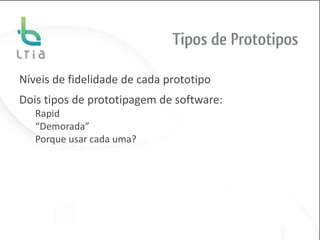 Tipos de Prototipos

Níveis de fidelidade de cada prototipo
Dois tipos de prototipagem de software:
   Rapid
   “Demorada”
   Porque usar cada uma?
 
