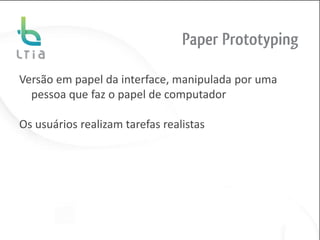 Paper Prototyping

Versão em papel da interface, manipulada por uma
  pessoa que faz o papel de computador

Os usuários realizam tarefas realistas
 