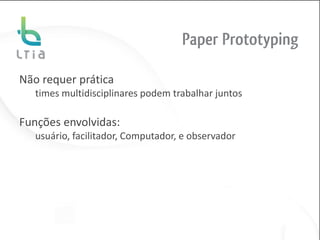 Paper Prototyping

Não requer prática
   times multidisciplinares podem trabalhar juntos

Funções envolvidas:
   usuário, facilitador, Computador, e observador
 