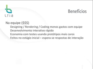 Benefícios

Na equipe ($$$)
  Designing / Rendering / Coding menos gastos com equipe
  Desenvolvimento interativo rápido
  Economia com testes usando protótipos mais caros
  Feitos no estágio inicial – espera-se respostas de interação
 