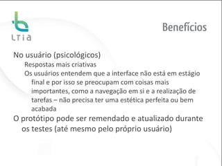 Benefícios

No usuário (psicológicos)
   Respostas mais criativas
   Os usuários entendem que a interface não está em estágio
     final e por isso se preocupam com coisas mais
     importantes, como a navegação em si e a realização de
     tarefas – não precisa ter uma estética perfeita ou bem
     acabada
O protótipo pode ser remendado e atualizado durante
  os testes (até mesmo pelo próprio usuário)
 