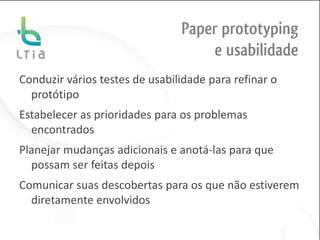 Paper prototyping
                                    e usabilidade
Conduzir vários testes de usabilidade para refinar o
  protótipo
Estabelecer as prioridades para os problemas
  encontrados
Planejar mudanças adicionais e anotá-las para que
  possam ser feitas depois
Comunicar suas descobertas para os que não estiverem
  diretamente envolvidos
 