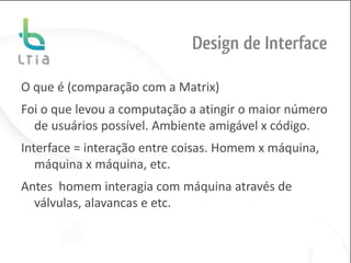 Design de Interface

O que é (comparação com a Matrix)
Foi o que levou a computação a atingir o maior número
  de usuários possível. Ambiente amigável x código.
Interface = interação entre coisas. Homem x máquina,
   máquina x máquina, etc.
Antes homem interagia com máquina através de
  válvulas, alavancas e etc.
 