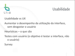 Usabilidade

Usabilidade vs UX
Aumentar o desempenho da utilização da interface,
  sem desgastar o usuário
Heurísticas – o que são
Testes com usuário (o objetivo é testar a interface, não
  o usuário)
Survey
 