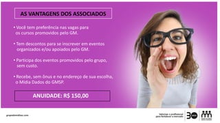 • Você tem preferência nas vagas para
os cursos promovidos pelo GM.
• Tem descontos para se inscrever em eventos
organizados e/ou apoiados pelo GM.
• Participa dos eventos promovidos pelo grupo,
sem custo.
• Recebe, sem ônus e no endereço de sua escolha,
o Mídia Dados do GMSP.
ANUIDADE: R$ 150,00
AS VANTAGENS DOS ASSOCIADOS
 