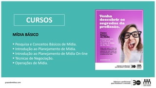 MÍDIA BÁSICO
 Pesquisa e Conceitos Básicos de Mídia.
 Introdução ao Planejamento de Mídia.
 Introdução ao Planejamento de Mídia On-line
 Técnicas de Negociação.
 Operações de Mídia.
CURSOS
 