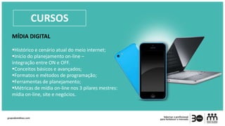 MÍDIA DIGITAL
Histórico e cenário atual do meio internet;
Início do planejamento on-line –
integração entre ON e OFF.
Conceitos básicos e avançados;
Formatos e métodos de programação;
Ferramentas de planejamento;
Métricas de mídia on-line nos 3 pilares mestres:
mídia on-line, site e negócios.
CURSOS
 