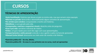 TÉCNICAS DE APRESENTAÇÃO
Auto-humilhação: histórias que deram errado na minha vida, mas que servem como exemplo.
Marreta na parede: destruindo e desmistificando alguns conceitos de apresentação.
De cérebro para cérebro: conquistando a mente com histórias.
Metáforas: o ouro gerado pela vida.
Comparações, matrizes e esquemas visuais: desenhe antes de perguntar.
Essa é pra vida: narrativa e técnicas de roteiro.
Slides: um guia rápido para você não cagar com suas apresentações.
Comportamento e estilo pessoal: entenda o seu e ganhe o palco na hora de apresentar.
Manoel Carlos School: desenvolva seu lado autor de novelas e de Helenas.
Exercício prático 01 – Se vira, bitcho.
Exercício prático 02 – Se essa é a sua primeira vez no curso, você vai apresentar.
CURSOS
 