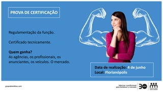 PROVA DE CERTIFICAÇÃO
Regulamentação da função.
Certificado tecnicamente.
Quem ganha?
As agências, os profissionais, os
anunciantes, os veículos. O mercado.
Data de realização: 4 de junho
Local: Florianópolis
 