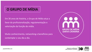O GRUPO DE MÍDIA
Em 30 anos de história, o Grupo de Mídia atua a
favor da profissionalização, regulamentação e
valorização da função do mídia.
Muito conhecimento, networking e benefícios para
contemplar o seu dia a dia.
 