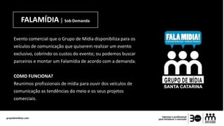 FALAMÍDIA | Sob Demanda
Evento comercial que o Grupo de Mídia disponibiliza para os
veículos de comunicação que quiserem realizar um evento
exclusivo, cobrindo os custos do evento; ou podemos buscar
parceiros e montar um Falamídia de acordo com a demanda.
COMO FUNCIONA?
Reunimos profissionais de mídia para ouvir dos veículos de
comunicação as tendências do meio e os seus projetos
comerciais.
 