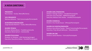 A NOVA DIRETORIA
PRESIDENTE
Nara Gomez – Escala, Metra/Blumenau
VICE-PRESIDENTE
Mariana Lafuente – Toró Comunicação/Florianópolis
SECRETÁRIO/COMUNICAÇÃO
Jorge Eduardo Manfrini – Escala, Metra/Blumenau
DIVISÃO TÉCNICA
Diretora: Adriana Baron – TudoMorya/Joinville
Executiva: Marta Sarturi – Exit/Joinville
DIVISÃO ÉTICA/LEGAL
Diretora: Liz Toniazzo – CMC Marketing/Jaraguá
Executiva: Glaucilene Matos – OneWG/Florianópolis
DIVISÃO ADM./FINANCEIRA
Diretora: Solange Cardoso – OneWG/Florianópolis
Executiva: Ana Clara Beli – 9MM/Florianópolis
Executiva: Bárbara Flach Müller - OneWG/Florianópolis
DIVISÃO COMERCIAL
Diretora: Ana Claudia Souza – D’Araujo/Florianópolis
DIVISÃO DE EVENTOS/PRODUÇÃO
Diretora: Anna Mirian Pontes – Avanti Comunicação/Florianópolis
Executiva: Thais Minatti Beltrame – Tellus/Joinville
DIVISÃO ON-LINE
Diretora: Leticia Martins – Fórmula/Florianópolis
 