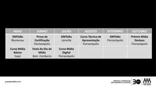 MAIO JUNHO JULHO AGOSTO SETEMBRO OUTUBRO
GMTalks
Blumenau
Prova de
Certificação
Florianópolis
GMTalks
Joinville
Curso Técnica de
Apresentação
Florianópolis
GMTalks
Florianópolis
Prêmio Mídia
Destaca
Florianópolis
Curso Mídia
Básico
Itajaí
Festa do Dia do
Mídia
Baln. Camboriú
Curso Mídia
Digital
Florianópolis
 