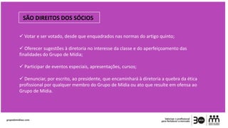 SÃO DIREITOS DOS SÓCIOS
 Votar e ser votado, desde que enquadrados nas normas do artigo quinto;
 Oferecer sugestões à diretoria no interesse da classe e do aperfeiçoamento das
finalidades do Grupo de Mídia;
 Participar de eventos especiais, apresentações, cursos;
 Denunciar, por escrito, ao presidente, que encaminhará à diretoria a quebra da ética
profissional por qualquer membro do Grupo de Mídia ou ato que resulte em ofensa ao
Grupo de Mídia.
 