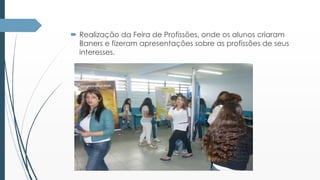  Realização da Feira de Profissões, onde os alunos criaram 
Baners e fizeram apresentações sobre as profissões de seus 
interesses. 
 