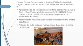 Para a Educação de Jovens e Adultos (EJA) e Ensino Médio 
Regular, foram atendidos cerca de 200 alunos, onde realizou-se: 
 Apresentação de vídeos de auto estima como: Vídeo Aluna 
Rosa - https://www.youtube.com/watch?v=l4RGOizRyvM, 
que se trata da história de uma senhora que retornou a 
estudar aos 80 anos; 
 Atendimento Individual (Necessidade do ser humano em ser 
escutado); 
 Palestra de auto estima e motivacional (Baseado na teoria 
de Maslow); 
 