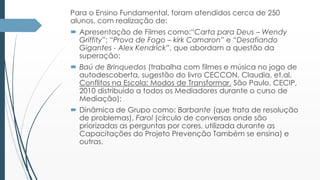 Para o Ensino Fundamental, foram atendidos cerca de 250 
alunos, com realização de: 
 Apresentação de Filmes como:“Carta para Deus – Wendy 
Griffity”; “Prova de Fogo – kirk Camaron” e “Desafiando 
Gigantes - Alex Kendrick”, que abordam a questão da 
superação; 
 Baú de Brinquedos (trabalha com filmes e música no jogo de 
autodescoberta, sugestão do livro CECCON, Claudia, et.al. 
Conflitos na Escola: Modos de Transformar. São Paulo, CECIP, 
2010 distribuído a todos os Mediadores durante o curso de 
Mediação); 
 Dinâmica de Grupo como: Barbante (que trata de resolução 
de problemas), Farol (círculo de conversas onde são 
priorizadas as perguntas por cores, utilizada durante as 
Capacitações do Projeto Prevenção Também se ensina) e 
outras. 
 