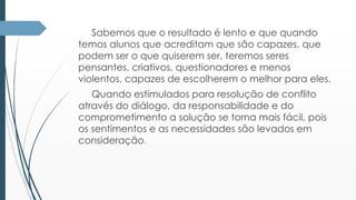 Sabemos que o resultado é lento e que quando 
temos alunos que acreditam que são capazes, que 
podem ser o que quiserem ser, teremos seres 
pensantes, criativos, questionadores e menos 
violentos, capazes de escolherem o melhor para eles. 
Quando estimulados para resolução de conflito 
através do diálogo, da responsabilidade e do 
comprometimento a solução se torna mais fácil, pois 
os sentimentos e as necessidades são levados em 
consideração. 
 