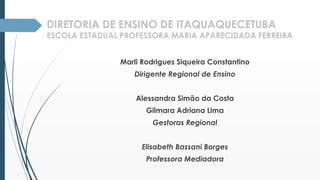 DIRETORIA DE ENSINO DE ITAQUAQUECETUBA 
ESCOLA ESTADUAL PROFESSORA MARIA APARECIDADA FERREIRA 
Marli Rodrigues Siqueira Constantino 
Dirigente Regional de Ensino 
Alessandra Simão da Costa 
Gilmara Adriana Lima 
Gestoras Regional 
Elisabeth Bassani Borges 
Professora Mediadora 
 