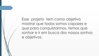 Esse projeto tem como objetivo 
mostrar que todos somos capazes e 
que para conquistarmos, temos que 
sonhar e ir em busca dos nossos sonhos 
e objetivos. 
 