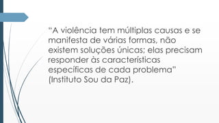 “A violência tem múltiplas causas e se 
manifesta de várias formas, não 
existem soluções únicas; elas precisam 
responder às características 
específicas de cada problema” 
(Instituto Sou da Paz). 
 