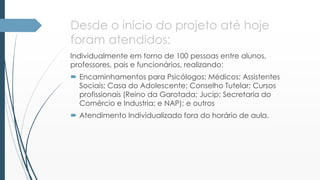 Desde o início do projeto até hoje 
foram atendidos: 
Individualmente em torno de 100 pessoas entre alunos, 
professores, pais e funcionários, realizando: 
 Encaminhamentos para Psicólogos; Médicos; Assistentes 
Sociais; Casa do Adolescente; Conselho Tutelar; Cursos 
profissionais (Reino da Garotada; Jucip; Secretaria do 
Comércio e Industria; e NAP); e outros 
 Atendimento Individualizado fora do horário de aula. 
 
