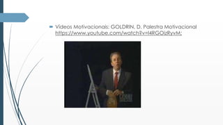  Vídeos Motivacionais: GOLDRIN, D. Palestra Motivacional 
https://www.youtube.com/watch?v=l4RGOizRyvM; 
 