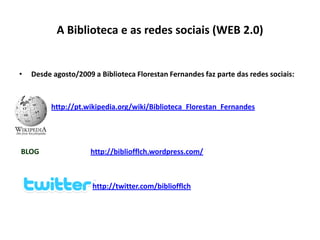A Biblioteca e as redes sociais (WEB 2.0)


•   Desde agosto/2009 a Biblioteca Florestan Fernandes faz parte das redes sociais:



          http://pt.wikipedia.org/wiki/Biblioteca_Florestan_Fernandes




BLOG                 http://bibliofflch.wordpress.com/



                      http://twitter.com/bibliofflch
 