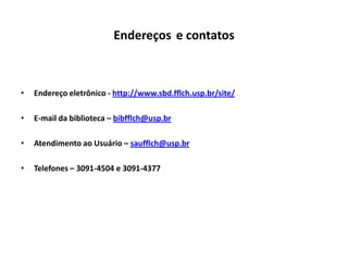 Endereços e contatos



•   Endereço eletrônico - http://www.sbd.fflch.usp.br/site/

•   E-mail da biblioteca – bibfflch@usp.br

•   Atendimento ao Usuário – saufflch@usp.br

•   Telefones – 3091-4504 e 3091-4377
 