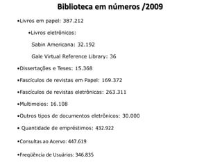 Biblioteca em números /2009
•Livros em papel: 387.212

    •Livros eletrônicos:

      Sabin Americana: 32.192

      Gale Virtual Reference Library: 36

•Dissertações e Teses: 15.368

•Fascículos de revistas em Papel: 169.372

•Fascículos de revistas eletrônicas: 263.311

•Multimeios: 16.108

•Outros tipos de documentos eletrônicos: 30.000

• Quantidade de empréstimos: 432.922

•Consultas ao Acervo: 447.619

•Freqüência de Usuários: 346.835
 
