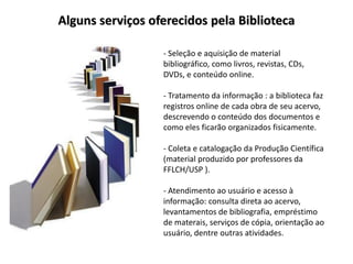 Alguns serviços oferecidos pela Biblioteca

                  - Seleção e aquisição de material
                  bibliográfico, como livros, revistas, CDs,
                  DVDs, e conteúdo online.

                  - Tratamento da informação : a biblioteca faz
                  registros online de cada obra de seu acervo,
                  descrevendo o conteúdo dos documentos e
                  como eles ficarão organizados fisicamente.

                  - Coleta e catalogação da Produção Científica
                  (material produzido por professores da
                  FFLCH/USP ).

                  - Atendimento ao usuário e acesso à
                  informação: consulta direta ao acervo,
                  levantamentos de bibliografia, empréstimo
                  de materais, serviços de cópia, orientação ao
                  usuário, dentre outras atividades.
 