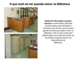O que você vai ver quando entrar na Biblioteca




                            Balcão de informações e guarda-
                          volumes: se você estiver portando
                            mochila, bolsa, pasta fechada ou
                         alimentos, terá de usar um de nossos
                         guarda-volumes para poder entrar na
                          biblioteca. Este é o local onde você
                        poderá pegar uma chave para fazer uso
                            do armário enquanto estiver nas
                                    dependências da
                                       Biblioteca.
 