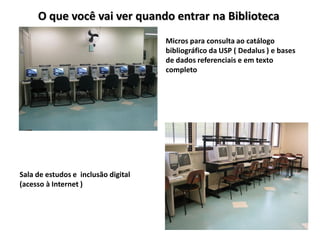 O que você vai ver quando entrar na Biblioteca
                                     Micros para consulta ao catálogo
                                     bibliográfico da USP ( Dedalus ) e bases
                                     de dados referenciais e em texto
                                     completo




Sala de estudos e inclusão digital
(acesso à Internet )
 
