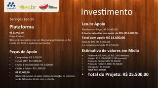 Inves3mento	
  
Serviços	
  Leo.br	
  
                                                                                               Leo.br	
  Apoio	
  
Plataforma	
                                                                                   Plataforma	
  +	
  Peças:	
  R$	
  24.000,00	
  
R$	
  12.000.00	
                                                                              A	
  Leo.br	
  vai	
  entrar	
  com	
  apoio	
  	
  de	
  25%	
  (R$	
  6.000,00)	
  
Prazo	
  45	
  dias	
  
                                                                                               Total	
  com	
  apoio	
  R$	
  18.000,00	
  
Não	
  será	
  necessário	
  criar	
  um	
  blog	
  para	
  ganhadores,	
  ja	
  foi	
  
criado	
  em	
  2012	
  e	
  podemos	
  aproveitar.	
  	
                                      Sinal	
  de	
  30%	
  (R$	
  5.400,00)	
  	
  	
  
                                                                                               e	
  o	
  restante	
  em	
  5x	
  de	
  R$	
  2.520,00.	
  	
  
                                                                                               	
  
Peças	
  de	
  Apoio	
                                                                         EsLmaLva	
  de	
  valores	
  em	
  Mídia	
  
                                                                                               •        Facebook:	
  R$	
  3.000,00	
  (R$	
  1.000	
  mensais)	
  
•       Campanhas:	
  R$	
  3.000,00	
                                                         •        Google:	
  R$	
  3.000,00	
  (R$	
  1.000	
  mensais)	
  
•       E-­‐mail	
  MKT:	
  R$	
  3.000,00	
                                                   •        Produção	
  Cartaz	
  (500):	
  R$	
  650,00	
  
•       Envios	
  E-­‐mail	
  (48.000):	
  R$	
  5.000,00	
                                    •        Produção	
  Folder	
  (5.000):	
  R$	
  400,00	
  
                                                                                               •        Entregador:	
  R$	
  450,00	
  
•       Cartaz	
  e	
  Folder:	
  R$	
  1.000,00	
                                             •        Total:	
  R$	
  7.050,00	
  
•       R$	
  12.000,00	
  
•       Não	
  está	
  incluso	
  no	
  valor	
  mídia	
  e	
  produção,	
  os	
  mesmos	
     •  Total	
  do	
  Projeto:	
  R$	
  25.500,00	
  
        serão	
  faturados	
  direto	
  com	
  o	
  cliente.	
  
 