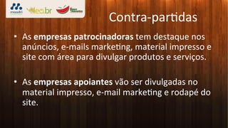Contra-­‐par3das	
  
•  As	
  empresas	
  patrocinadoras	
  tem	
  destaque	
  nos	
  
   anúncios,	
  e-­‐mails	
  marke3ng,	
  material	
  impresso	
  e	
  
   site	
  com	
  área	
  para	
  divulgar	
  produtos	
  e	
  serviços.	
  

•  As	
  empresas	
  apoiantes	
  vão	
  ser	
  divulgadas	
  no	
  
   material	
  impresso,	
  e-­‐mail	
  marke3ng	
  e	
  rodapé	
  do	
  
   site.	
  
 