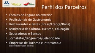 Perﬁl	
  dos	
  Parceiros	
  
•    Escolas	
  de	
  linguas	
  no	
  exterior	
  
•    Proﬁssionais	
  de	
  Gastronomia	
  
•    Restaurantes	
  e	
  Barês	
  (Brasil/França/Italia)	
  
•    Ministerio	
  da	
  Cultura,	
  Turismo,	
  Educação	
  
•    Seguradoras	
  e	
  Bancos	
  
•    Jornalistas/Blogueiros/Celebridade	
  
•    Empresas	
  de	
  Turismo	
  e	
  Intercâmbio	
  
     Exclusividade	
  Maadri	
  Des3nos	
  	
  
 