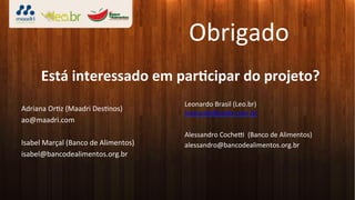 Obrigado	
  
        Está	
  interessado	
  em	
  parLcipar	
  do	
  projeto?	
  
	
  
                                                     Leonardo	
  Brasil	
  (Leo.br)	
  
Adriana	
  Or3z	
  (Maadri	
  Des3nos)	
  
                                                     leonardo@leobr.com.br	
  
ao@maadri.com	
                                      	
  
	
                                                   Alessandro	
  Cochet	
  	
  (Banco	
  de	
  Alimentos)	
  
Isabel	
  Marçal	
  (Banco	
  de	
  Alimentos)	
     alessandro@bancodealimentos.org.br	
  
isabel@bancodealimentos.org.br	
                     	
  
 