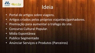 Ideia	
  
•    Portal	
  de	
  ar3gos	
  sobre	
  viagens.	
  
•    Ar3gos	
  criados	
  pelos	
  próprios	
  viajantes/ganhadores.	
  
•    Premiação	
  para	
  aumentar	
  o	
  trafego	
  do	
  site.	
  
•    Concurso	
  Cultural	
  Popular.	
  
•    Mídia	
  Espontânea	
  
•    Publico	
  Segmentado	
  
•    Anúnciar	
  Serviços	
  e	
  Produtos	
  (Parceiros)	
  
 