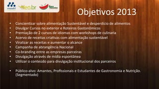 Obje3vos	
  2013	
  
•    Concien3zar	
  sobre	
  alimentação	
  Sustentável	
  e	
  desperdício	
  de	
  alimentos	
  
•    Divulgar	
  Cursos	
  no	
  exterior	
  e	
  Roteiros	
  Gastonômicos	
  
•    Premiação	
  de	
  2	
  cursos	
  de	
  idiomas	
  com	
  workshops	
  de	
  culinaria	
  
•    Acervo	
  de	
  receitas	
  cria3vas	
  com	
  alimentação	
  sustentável	
  
•    Viralizar	
  as	
  receitas	
  e	
  aumentar	
  o	
  alcance	
  
•    Campanha	
  de	
  abrangência	
  Nacional	
  
•    Co-­‐branding	
  entre	
  as	
  empresas	
  parceiras	
  
•    Divulgação	
  através	
  de	
  mídia	
  espontânea	
  
•    U3lizar	
  o	
  conteúdo	
  para	
  divulgação	
  ins3tucional	
  dos	
  parceiros	
  

•    Público-­‐alvo:	
  Amantes,	
  Proﬁssionais	
  e	
  Estudantes	
  de	
  Gastronomia	
  e	
  Nutrição.	
  
     (Segmentado)	
  
 