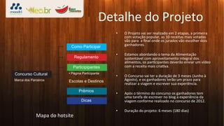 Detalhe	
  do	
  Projeto	
  
                                                       •    O	
  Projeto	
  vai	
  ser	
  realizado	
  em	
  2	
  etapas,	
  a	
  primeira	
  
                                                            com	
  votação	
  popular,	
  as	
  10	
  receitas	
  mais	
  votadas	
  
                                                            vão	
  para	
  	
  a	
  ﬁnal	
  onde	
  os	
  jurados	
  vão	
  escolher	
  dois	
  
                                   Como Participar          ganhadores.	
  

                                                       •    Estamos	
  abordando	
  o	
  tema	
  da	
  Alimentação	
  
                                     Regulamento            sustentável	
  com	
  aproveitamento	
  integral	
  dos	
  
                                                            alimentos,	
  os	
  par3cipantes	
  deverão	
  enviar	
  um	
  vídeo	
  
                                    Participipantes         com	
  a	
  receita	
  mais	
  cria3va.	
  
Concurso Cultural                                      •    O	
  Concurso	
  vai	
  ter	
  a	
  duração	
  de	
  3	
  meses	
  (Junho	
  à	
  
Marca dos Parceiros               Escolas e Destinos        Agosto),	
  e	
  os	
  ganhadores	
  terão	
  um	
  prazo	
  para	
  
                                                            realizar	
  a	
  viagem	
  e	
  escrever	
  sua	
  experiência.	
  
                                         Prêmios
                                                       •    Após	
  o	
  término	
  do	
  concurso	
  os	
  ganhadores	
  tem	
  
                                                            uma	
  tarefa	
  de	
  escrever	
  no	
  blog	
  a	
  experiência	
  da	
  
                                          Dicas             viagem	
  conforme	
  realizado	
  no	
  concurso	
  de	
  2012.	
  

                                                       •    Duração	
  do	
  projeto:	
  6	
  meses	
  (180	
  dias)	
  
             Mapa	
  do	
  hotsite	
  
 
