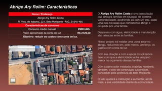 Abrigo Ary Rolim: Características
Nome / Endereço
Abrigo Ary Rolim Costa
R. Visc. de Itaboraí, 221, Belo Horizonte - MG, 31540-460
Características de consumo
Consumo médio mensal 2900 kWh
Valor aproximado da conta de luz R$ 2129,00
Objetivo: reduzir os custos com conta de luz.
O Abrigo Ary Rolim Costa é uma associação
que ampara famílias em situação de extrema
vulnerabilidade, acolhendo-as com um teto. cada
uma das 33 casas que compõem o abrigo é
ocupada por uma família.
Despesas com água, eletricidade e manutenção
são rateadas entre as famílias.
Nosso projeto irá instalar uma usina solar no
abrigo, reduzindo em, pelo menos, um terço, os
gastos com conta de luz.
Com sua doação e com a ajuda do sol iremos
fazer com que a eletricidade tenha um peso
menor no orçamento dessas famílias.
Com a usina solar instalada, o abrigo receberá,
também, o selo de construção sustentável,
concedido pela prefeitura de Belo Horizonte.
O selo ajudará a instituição a aumentar, ainda
mais, a sua visibilidade diante da comunidade.
 
