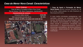 Casa do Menor Nova Canaã: Características
Nome / Endereço
Casa de Apoio e Formação do Menor Nova Canaã
Rua da Carioca 1135, Bairro Copacabana, Uberlândia/MG
Características de consumo
Consumo médio mensal 2160 kWh
Valor aproximado da conta de luz R$ 1910
Objetivo: reduzir, em 90%, os custos com conta de luz.
A Casa de Apoio e Formação do Menor
Nova Canaã atende crianças carentes de, 06
a 14 anos, matriculadas na rede Estadual ou
Municipal de Ensino. 
A casa realiza atividades pedagógicas, que
permitam vivenciar os conteúdos vistos na
escola, facilitando-lhes a aprendizagem, além
de oferecer oportunidades de integração ao
meio social e promover situações que
estimulem o desenvolvimento físico,
emocional e socioafetivo, de forma contínua e
integrada, observando-se as diferenças
individuais.
 