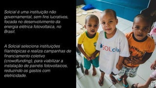 Solcial é uma instituição não
governamental, sem ﬁns lucrativos,
focada no desenvolvimento da
energia elétrica fotovoltaica, no
Brasil.
A Solcial seleciona instituições
ﬁlantrópicas e realiza campanhas de
ﬁnanciamento coletivo
(crowdfunding), para viabilizar a
instalação de painéis fotovoltaicos,
reduzindo os gastos com
eletricidade.
 
