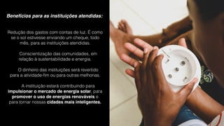 Benefícios para as instituições atendidas:
Redução dos gastos com contas de luz. É como
se o sol estivesse enviando um cheque, todo
mês, para as instituições atendidas.
Conscientização das comunidades, em
relação à sustentabilidade e energia.
O dinheiro das instituições será revertido
para a atividade-ﬁm ou para outras melhorias.
A instituição estará contribuindo para
impulsionar o mercado de energia solar, para
promover o uso de energias renováveis e
para tornar nossas cidades mais inteligentes.
 