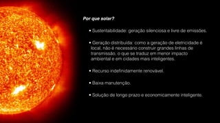 Por que solar?
• Sustentabilidade: geração silenciosa e livre de emissões.
• Geração distribuída: como a geração de eletricidade é
local, não é necessário construir grandes linhas de
transmissão, o que se traduz em menor impacto
ambiental e em cidades mais inteligentes.
• Recurso indeﬁnidamente renovável.
• Baixa manutenção.
• Solução de longo prazo e economicamente inteligente.
 